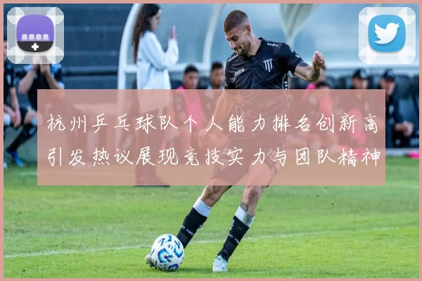 杭州乒乓球队个人能力排名创新高引发热议展现竞技实力与团队精神