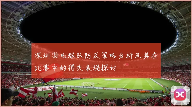 深圳羽毛球队防反策略分析及其在比赛中的得失表现探讨