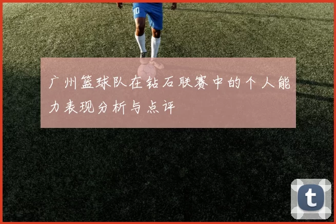 广州篮球队在钻石联赛中的个人能力表现分析与点评