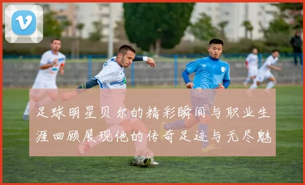 足球明星贝尔的精彩瞬间与职业生涯回顾展现他的传奇足迹与无尽魅力