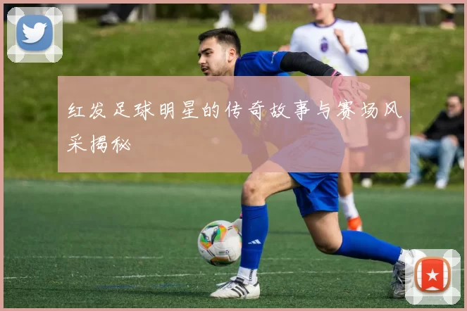 红发足球明星的传奇故事与赛场风采揭秘