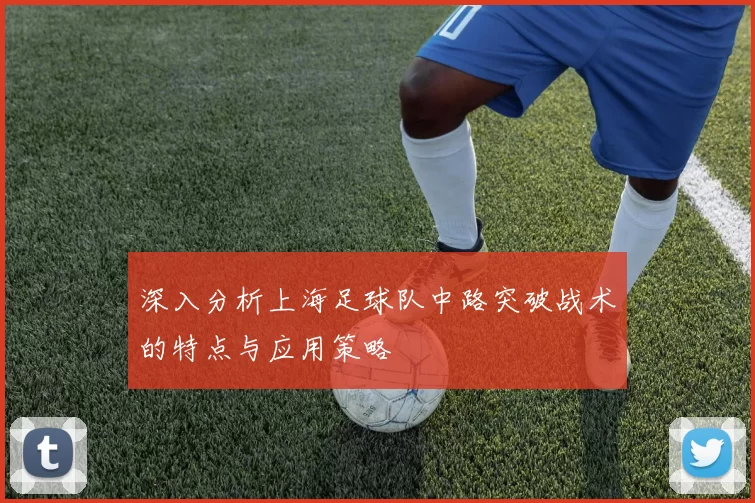 深入分析上海足球队中路突破战术的特点与应用策略