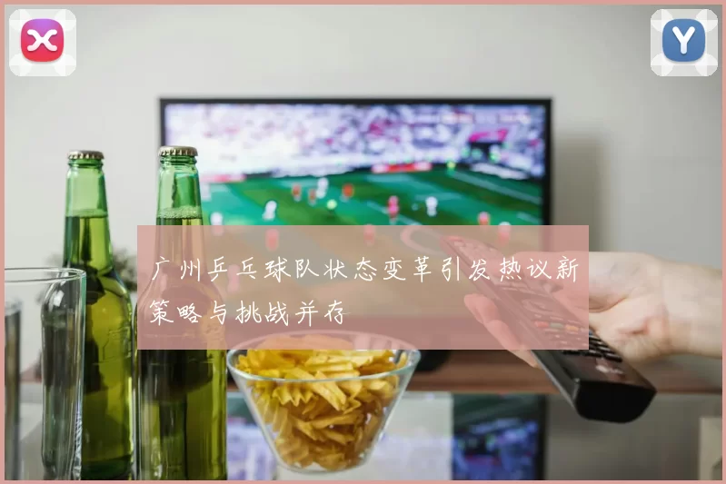 广州乒乓球队状态变革引发热议新策略与挑战并存
