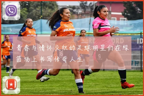 青春与情怀交织的足球明星们在绿茵场上书写传奇人生